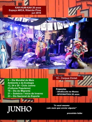 JUNHO
"Ir você mesmo
vale mais que enviar alguém"
provérbio fulbe
5 – Dia Mundial do Meio
Ambiente e da Ecologia
13, 24 e 29 - Ciclo Junino
(Culturas Populares)
19 – Dia do Migrante
21 – Solstício / início de Inverno
23 – Dia Nacional do Esporte
Propostas
- AfroEscola no Museu
- OFICINATIVA 20 anos
KAH-HUM-KAH 20 anos
Espaço ARCA, Ribeirão Pires
jun 2016
15 – Corpus Christi
 