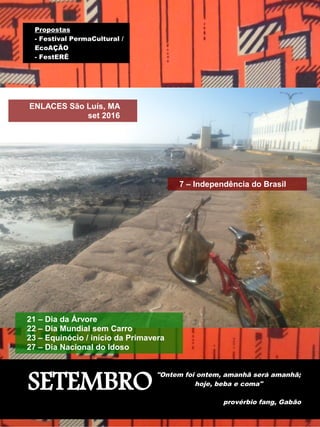 SETEMBRO
"Ontem foi ontem, amanhã será amanhã;
hoje, beba e coma"
provérbio fang, Gabão
ENLACES São Luís, MA
set 2016
7 – Independência do Brasil
21 – Dia da Árvore
22 – Dia Mundial sem Carro
23 – Equinócio / início da Primavera
27 – Dia Nacional do Idoso
Propostas
- Festival PermaCultural /
EcoAÇÃO
- FestERÊ
 