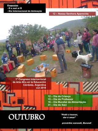 OUTUBRO
"Pedir é honrar,
dar é amar"
provérbio warundi, Burundi
1º Congreso Internacional
de Arte Afro en la Educación
Córdoba, Argentina
out 2016
Propostas
- Ó o auê aí Ô
- Dia Internacional da Animação
12 – Nossa Senhora Aparecida
12 – Dia da Criança
15 – Dia do Professor
16 – Dia Mundial da Alimentação
31 – Dia do Saci
 