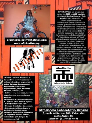 - Cursos / oficinas dinâmicos e
integrativos (com investimentos
colaborativos!) nos segmentos de
Artes, Culturas, Comunicação,
Pedagogias / Educações
experimentais, Meio Ambiente,
Idiomas, Culinária, etc
- Publicações, encontros, mostras,
capacitações, assessorias em
projetos
- Economias e Culturas Solidárias
e Criativas (feira mensal, lojinha)
- Biblioteca temática, wi-fi
- Núcleos de estudo e de produção
- Intercâmbios, Hospedagem e
Residências SocioCriativos
- Práticas esportivas e recreativas
- Campanhas (óleo de cozinha,
caixas tetra pak, tampas de
embalagens, etc)
OFICINATIVA é um projeto que
surgiu em 1997 no ABC paulista,
iniciativa de Carlos Rogerio / Odé
Amorim, com a intenção de
vivenciar possibilidades
diferenciadas dentro dos campos
sociais que compõem nossa vida
cidadã. Primeiramente se restringia
aos âmbitos artístico e cultural mas
logo percebeu a necessidade de
ampliar suas ações para outras
temáticas, de modo transdisciplinar.
A ideia básica sempre foi “fundir
elementos para gerar outros novos”,
buscando para tanto processos
criativos, lúdicos, dinâmicos e
prazerosos – independente do
assunto abordado. Sem o receio de
errar, mesmo as atividades que são
realizadas com periodicidade
assumem formatos distintos a cada
edição, numa perspectiva de
experimentação constante e de
aprendizagem orgânica, libertária,
comunitária e sustentável.
AfroEscola Laboratório Urbano
Avenida Atlântica, 904, Valparaíso
Santo André, SP
telefone: (11) 4425 4458
projetooficinativa@hotmail.com
www.oficinativa.org
 