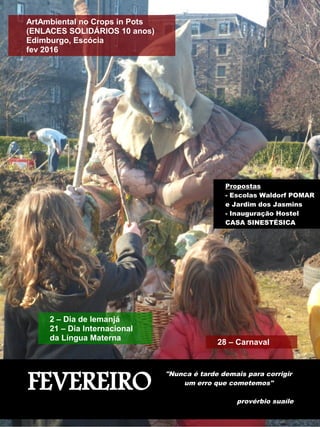 FEVEREIRO
"Nunca é tarde demais para corrigir
um erro que cometemos"
provérbio suaíle
ArtAmbiental no Crops in Pots
(ENLACES SOLIDÁRIOS 10 anos)
Edimburgo, Escócia
fev 2016
Propostas
- Escolas Waldorf POMAR
e Jardim dos Jasmins
- Inauguração Hostel
CASA SINESTÉSICA
28 – Carnaval
2 – Dia de Iemanjá
21 – Dia Internacional
da Língua Materna
 