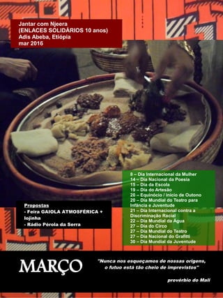 MARÇO
"Nunca nos esqueçamos de nossas origens,
o futuo está tão cheio de imprevistos"
provérbio do Mali
Propostas
- Feira GAIOLA ATMOSFÉRICA +
lojinha
- Rádio Pérola da Serra
8 – Dia Internacional da Mulher
14 – Dia Nacional da Poesia
15 – Dia da Escola
19 – Dia do Artesão
20 – Equinócio / início de Outono
20 – Dia Mundial do Teatro para
Infância e Juventude
21 – Dia Internacional contra a
Discriminação Racial
22 – Dia Mundial da Água
27 – Dia do Circo
27 – Dia Mundial do Teatro
27 – Dia Nacional do Grafitti
30 – Dia Mundial da Juventude
Jantar com Njeera
(ENLACES SOLIDÁRIOS 10 anos)
Adis Abeba, Etiópia
mar 2016
 