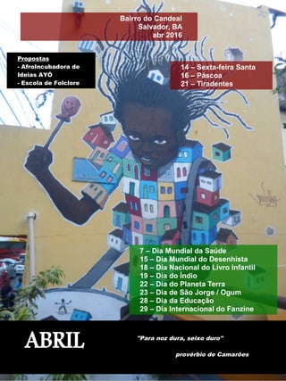 7 – Dia Mundial da Saúde
15 – Dia Mundial do Desenhista
18 – Dia Nacional do Livro Infantil
19 – Dia do Índio
22 – Dia do Planeta Terra
23 – Dia de São Jorge / Ogum
28 – Dia da Educação
29 – Dia Internacional do Fanzine
ABRIL "Para noz dura, seixo duro"
provérbio de Camarões
Bairro do Candeal
Salvador, BA
abr 2016
Propostas
- AfroIncubadora de
Ideias AYÓ
- Escola de Folclore
14 – Sexta-feira Santa
16 – Páscoa
21 – Tiradentes
 
