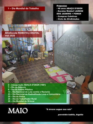 MAIO "A árvore segue sua raiz"
provérbio kabila, Argélia
1 – Dia Mundial do Trabalho
Propostas
- 40 anos ABAÇÁ D'OSÚN
- Escolas Waldorf JARDIM
DOS JASMINS + POMAR
- Compras Coletivas
- Ciclo de AfroEstudos
2 – Inauguração ABAÇÁ D'OSÚN (1981)
7 – Dia do Silêncio
8 – Dia do Artista Plástico
13 – Dia Nacional de Luta contra o Racismo
23 – Dia Nacional da Radiodifusão Livre e Comunitária
25 – Dia da África
25 – Dia do Trabalhador Rural
28 – Dia Mundial do Brincar
AfroEscola REMOTA e DIGITAL
mai 2020
 