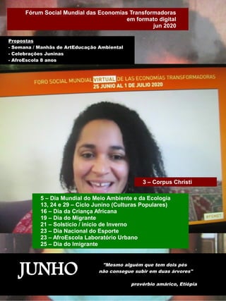 JUNHO "Mesmo alguém que tem dois pés
não consegue subir em duas árvores"
provérbio amárico, Etiópia
3 – Corpus Christi
Propostas
- Semana / Manhãs de ArtEducação Ambiental
- Celebrações Juninas
- AfroEscola 8 anos
5 – Dia Mundial do Meio Ambiente e da Ecologia
13, 24 e 29 – Ciclo Junino (Culturas Populares)
16 – Dia da Criança Africana
19 – Dia do Migrante
21 – Solstício / início de Inverno
23 – Dia Nacional do Esporte
23 – AfroEscola Laboratório Urbano
25 – Dia do Imigrante
Fórum Social Mundial das Economias Transformadoras
em formato digital
jun 2020
 