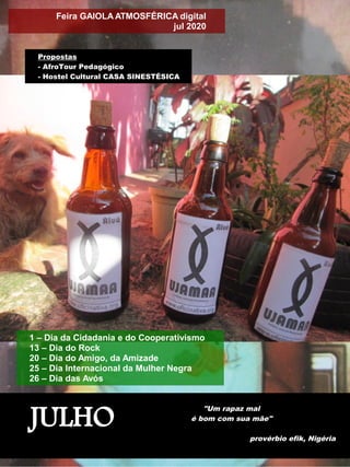 JULHO
"Um rapaz mal
é bom com sua mãe"
provérbio efik, Nigéria
1 – Dia da Cidadania e do Cooperativismo
13 – Dia do Rock
20 – Dia do Amigo, da Amizade
25 – Dia Internacional da Mulher Negra
26 – Dia das Avós
Feira GAIOLA ATMOSFÉRICA digital
jul 2020
Propostas
- AfroTour Pedagógico
- Hostel Cultural CASA SINESTÉSICA
 