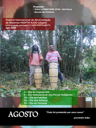 AGOSTO
"Tudo foi produzido por uma causa"
provérbio fulbe
Propostas
- VIVA LITERATURA VIVA / AfroTeca
- Escola de Folclore
Festival Internacional de AfroContação
de Histórias HADITHI NJOO (digital)
www.youtube.com/watch?v=tdO4JV6PUes&t=7s
ago 2020
3 – Dia do Capoeirista
9 – Dia Internacional dos Povos Indígenas
22 – Dia do Folclore
24 – Dia dos Artistas
25 – Dia do Feirante
 