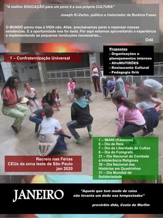 JANEIRO
"Aquele que tem medo de raios
não levanta um dedo nas tempestades"
provérbio dida, Costa do Marfim
"A melhor EDUCAÇÃO para um povo é a sua própria CULTURA"
Joseph Ki-Zerbo, político e historiador de Burkina Fasso
O MUNDO parou mas a VIDA não. Aliás, precisávamos parar e repensar nossas
existências. E a oportunidade nos foi dada. Por aqui estamos aproveitando a experiência
e implementando as pequenas revoluções necessárias...
Odé
1 – Confraternização Universal
1 – IMANI (Kwanzaa)
6 – Dia de Reis
7 – Dia da Liberdade de Cultos
8 – Dia do Fotógrafo
21 – Dia Nacional de Combate
a Intolerância Religiosa
30 – Dia Nacional das
Histórias em Quadrinhos
31 – Dia Mundial da
Solidariedade
Recreio nas Férias
CEUs da zona leste de São Paulo
jan 2020
Propostas
- Organizações e
planejamentos internos
- AfroMUTIRÕES
- Restaurante Cultural
- Pedagogia Griô
 