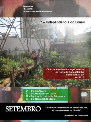 SETEMBRO "Quem não compreende na centésima vez,
só compreenderá no túmulo"
provérbio de Camarões
Ciclo de AfroEstudos AgriCulturas
na Horta da Dona Zildinha
Santo André, SP
set 2020
Propostas
- FestERÊ
- AfroEscola Ateliê Litorâneo
7 – Independência do Brasil
21 – Dia da Árvore
22 – Dia Mundial sem Carro
22 – Equinócio / início da Primavera
27 – Dia Nacional do Idoso
 