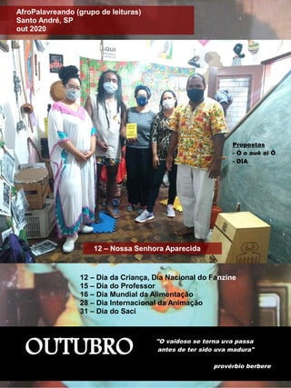 OUTUBRO "O vaidoso se torna uva passa
antes de ter sido uva madura"
provérbio berbere
12 – Nossa Senhora Aparecida
AfroPalavreando (grupo de leituras)
Santo André, SP
out 2020
12 – Dia da Criança, Dia Nacional do Fanzine
15 – Dia do Professor
16 – Dia Mundial da Alimentação
28 – Dia Internacional da Animação
31 – Dia do Saci
Propostas
- Ó o auê aí Ô
- DIA
 