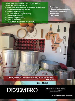 DEZEMBRO
"A erva seca fará arder
a erva úmida"
provérbio wolof, Senegal
1 – Dia Internacional de Luta contra a AIDS
2 – Dia Nacional do Samba
10 – Declaração Universal dos Direitos Humanos
21 – Solstício / início de Verão
26 – UMOJA (Kwanzaa)
27 – KUJICHAGULIA (Kwanzaa)
28 – UJIMA (Kwanzaa)
29 – UJAMAA (Kwanzaa)
30 – NIA (Kwanzaa)
31 – KUUMBA (Kwanzaa) + KARAMU
Reorganização de nossos espaços socioculturais
dez 2020
25 – Natal
Propostas
- Capacitações, estudos,
formações pessoais,
avaliações
- KWANZAA
 