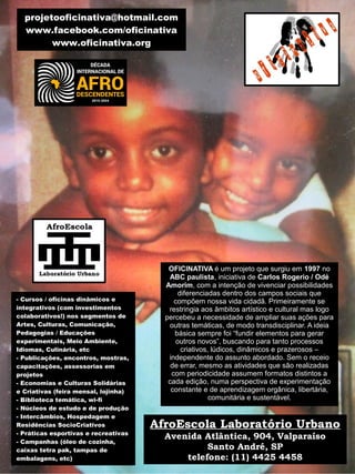 - Cursos / oficinas dinâmicos e
integrativos (com investimentos
colaborativos!) nos segmentos de
Artes, Culturas, Comunicação,
Pedagogias / Educações
experimentais, Meio Ambiente,
Idiomas, Culinária, etc
- Publicações, encontros, mostras,
capacitações, assessorias em
projetos
- Economias e Culturas Solidárias
e Criativas (feira mensal, lojinha)
- Biblioteca temática, wi-fi
- Núcleos de estudo e de produção
- Intercâmbios, Hospedagem e
Residências SocioCriativos
- Práticas esportivas e recreativas
- Campanhas (óleo de cozinha,
caixas tetra pak, tampas de
embalagens, etc)
OFICINATIVA é um projeto que surgiu em 1997 no
ABC paulista, iniciativa de Carlos Rogerio / Odé
Amorim, com a intenção de vivenciar possibilidades
diferenciadas dentro dos campos sociais que
compõem nossa vida cidadã. Primeiramente se
restringia aos âmbitos artístico e cultural mas logo
percebeu a necessidade de ampliar suas ações para
outras temáticas, de modo transdisciplinar. A ideia
básica sempre foi “fundir elementos para gerar
outros novos”, buscando para tanto processos
criativos, lúdicos, dinâmicos e prazerosos –
independente do assunto abordado. Sem o receio
de errar, mesmo as atividades que são realizadas
com periodicidade assumem formatos distintos a
cada edição, numa perspectiva de experimentação
constante e de aprendizagem orgânica, libertária,
comunitária e sustentável.
projetooficinativa@hotmail.com
www.facebook.com/oficinativa
www.oficinativa.org
AfroEscola Laboratório Urbano
Avenida Atlântica, 904, Valparaíso
Santo André, SP
telefone: (11) 4425 4458
 