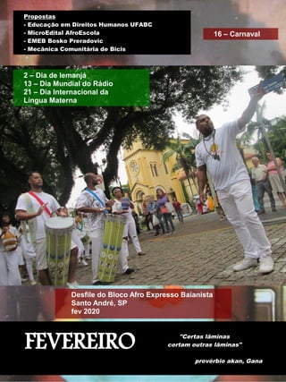 FEVEREIRO "Certas lâminas
cortam outras lâminas"
provérbio akan, Gana
Propostas
- Educação em Direitos Humanos UFABC
- MicroEdital AfroEscola
- EMEB Bosko Preradovic
- Mecânica Comunitária de Bicis
Desfile do Bloco Afro Expresso Baianista
Santo André, SP
fev 2020
2 – Dia de Iemanjá
13 – Dia Mundial do Rádio
21 – Dia Internacional da
Língua Materna
16 – Carnaval
 