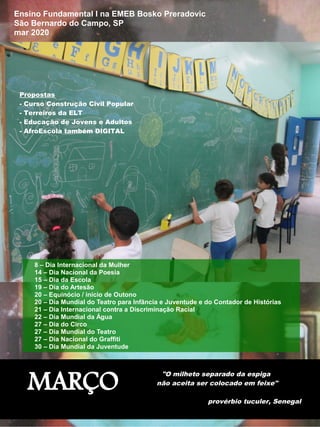 MARÇO
"O milheto separado da espiga
não aceita ser colocado em feixe"
provérbio tuculer, Senegal
Ensino Fundamental I na EMEB Bosko Preradovic
São Bernardo do Campo, SP
mar 2020
8 – Dia Internacional da Mulher
14 – Dia Nacional da Poesia
15 – Dia da Escola
19 – Dia do Artesão
20 – Equinócio / início de Outono
20 – Dia Mundial do Teatro para Infância e Juventude e do Contador de Histórias
21 – Dia Internacional contra a Discriminação Racial
22 – Dia Mundial da Água
27 – Dia do Circo
27 – Dia Mundial do Teatro
27 – Dia Nacional do Graffiti
30 – Dia Mundial da Juventude
Propostas
- Curso Construção Civil Popular
- Terreiros da ELT
- Educação de Jovens e Adultos
- AfroEscola também DIGITAL
 