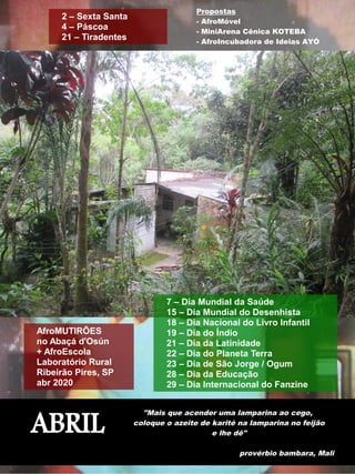ABRIL
"Mais que acender uma lamparina ao cego,
coloque o azeite de karité na lamparina no feijão
e lhe dê"
provérbio bambara, Mali
Propostas
- AfroMóvel
- MiniArena Cênica KOTEBA
- AfroIncubadora de Ideias AYÓ
2 – Sexta Santa
4 – Páscoa
21 – Tiradentes
7 – Dia Mundial da Saúde
15 – Dia Mundial do Desenhista
18 – Dia Nacional do Livro Infantil
19 – Dia do Índio
21 – Dia da Latinidade
22 – Dia do Planeta Terra
23 – Dia de São Jorge / Ogum
28 – Dia da Educação
29 – Dia Internacional do Fanzine
AfroMUTIRÕES
no Abaçá d'Osún
+ AfroEscola
Laboratório Rural
Ribeirão Pires, SP
abr 2020
 