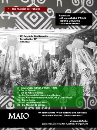 MAIO
“O colonialismo foi um sistema que substituiu
o sistema africano. Fomos alienados.”
Joseph Ki-Zerbo,
professor, historiador e político burquinabê
1 – Dia Mundial do Trabalho
Propostas
- 42 anos ABAÇÁ D'OSÚN
- NEGRO UNIVERSO
- AfroLUDICIDADES
2 – Inauguração ABAÇÁ D'OSÚN (1981)
7 – Dia do Silêncio
8 – Dia do Artista Plástico
13 – Dia Nacional de Luta contra o Racismo
23 – Dia Nacional da Radiodifusão Livre e Comunitária
25 – Dia da África
25 – Dia do Trabalhador Rural
28 – Dia Mundial do Brincar
15ª Festa de São Benedito
Carapicuíba, SP
mai 2022
 