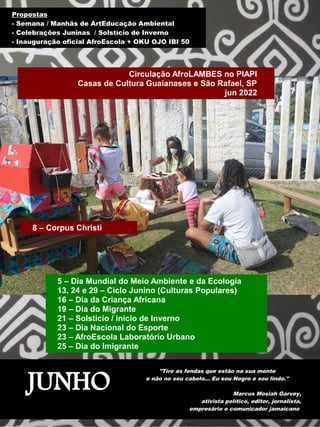 JUNHO
"Tire as fendas que estão na sua mente
e não no seu cabelo... Eu sou Negro e sou lindo."
Marcus Mosiah Garvey,
ativista político, editor, jornalista,
empresário e comunicador jamaicano
8 – Corpus Christi
5 – Dia Mundial do Meio Ambiente e da Ecologia
13, 24 e 29 – Ciclo Junino (Culturas Populares)
16 – Dia da Criança Africana
19 – Dia do Migrante
21 – Solstício / início de Inverno
23 – Dia Nacional do Esporte
23 – AfroEscola Laboratório Urbano
25 – Dia do Imigrante
Propostas
- Semana / Manhãs de ArtEducação Ambiental
- Celebrações Juninas / Solstício de Inverno
- Inauguração oficial AfroEscola + OKU OJO IBI 50
Circulação AfroLAMBES no PIAPI
Casas de Cultura Guaianases e São Rafael, SP
jun 2022
 