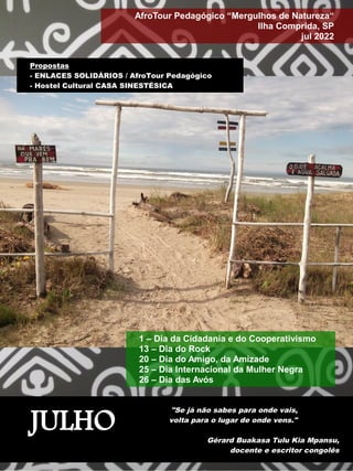 JULHO
"Se já não sabes para onde vais,
volta para o lugar de onde vens."
Gérard Buakasa Tulu Kia Mpansu,
docente e escritor congolês
AfroTour Pedagógico “Mergulhos de Natureza“
Ilha Comprida, SP
jul 2022
1 – Dia da Cidadania e do Cooperativismo
13 – Dia do Rock
20 – Dia do Amigo, da Amizade
25 – Dia Internacional da Mulher Negra
26 – Dia das Avós
Propostas
- ENLACES SOLIDÁRIOS / AfroTour Pedagógico
- Hostel Cultural CASA SINESTÉSICA
 
