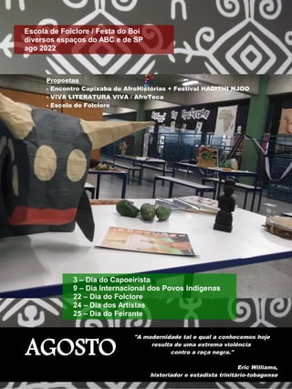 AGOSTO
"A modernidade tal e qual a conhecemos hoje
resulta de uma extrema violência
contra a raça negra."
Eric Williams,
historiador e estadista trinitário-tobagense
Escola de Folclore / Festa do Boi
diversos espaços do ABC e de SP
ago 2022
3 – Dia do Capoeirista
9 – Dia Internacional dos Povos Indígenas
22 – Dia do Folclore
24 – Dia dos Artistas
25 – Dia do Feirante
Propostas
- Encontro Capixaba de AfroHistórias + Festival HADITHI NJOO
- VIVA LITERATURA VIVA / AfroTeca
- Escola de Folclore
 