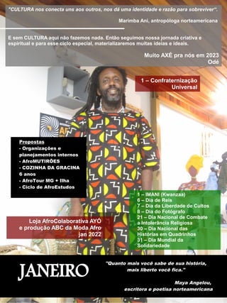 JANEIRO
"Quanto mais você sabe de sua história,
mais liberto você fica."
Maya Angelou,
escritora e poetisa norteamericana
"CULTURA nos conecta uns aos outros, nos dá uma identidade e razão para sobreviver“.
Marimba Ani, antropóloga norteamericana
E sem CULTURA aqui não fazemos nada. Então seguimos nossa jornada criativa e
espiritual e para esse ciclo especial, materializaremos muitas ideias e ideais.
Muito AXÉ pra nós em 2023
Odé
1 – Confraternização
Universal
1 – IMANI (Kwanzaa)
6 – Dia de Reis
7 – Dia da Liberdade de Cultos
8 – Dia do Fotógrafo
21 – Dia Nacional de Combate
a Intolerância Religiosa
30 – Dia Nacional das
Histórias em Quadrinhos
31 – Dia Mundial da
Solidariedade
Loja AfroColaborativa AYÓ
e produção ABC da Moda Afro
jan 2022
Propostas
- Organizações e
planejamentos internos
- AfroMUTIRÕES
- COZINHA DA GRACINA
6 anos
- AfroTour MG + Ilha
- Ciclo de AfroEstudos
 