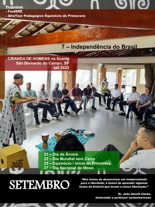 SETEMBRO
“Nós temos de desenvolver um temperamento
para a liberdade, e temos de aprender algumas
lições da história que levam a nossa libertação.”
Dr. John Henrik Clarke,
historiador e professor norteamericano
7 – Independência do Brasil
CIRANDA DE HOMENS na Scania
São Bernardo do Campo, SP
set 2022
21 – Dia da Árvore
22 – Dia Mundial sem Carro
23 – Equinócio / início da Primavera
27 – Dia Nacional do Idoso
Propostas
- FestERÊ
- AfroTour Pedagógico Equinócio de Primavera
 