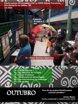OUTUBRO
"Fora de um projeto PanAfricanista
estamos perdidos."
Carlos Moore,
escritor, pesquisador e cientista social cubano
Propostas
- Ó o auê aí Ô
- DIA
12 – Nossa Senhora Aparecida
ExpOcupAção AfroGênesEscola na EMEB Bosko Preradovic
São Bernardo do Campo, SP
out 2022
12 – Dia da Criança
12 – Dia Nacional do Fanzine
15 – Dia do Professor
16 – Dia Mundial da Alimentação
28 – Dia Internacional da Animação
31 – Dia do Saci
 