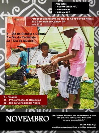 NOVEMBRO
“As Culturas Africanas não serão levadas a sério
até que a sua utilização na Educação
se torne uma realidade.”
Cheikh Anta Diop,
escritor, antropólogo, físico e político senegalês
AfroEscola Itinerante no Mês da Consciência Negra
São Bernardo do Campo, SP
nov 2022
2 – Finados
15 – Proclamação da República
20 – Dia da Consciência Negra
Propostas
- NEGRO UNIVERSO
- AfroPoemas
- ABC do AXÉ
5 – Dia da Ciência e Cultura
7 – Dia do Radialista
22 – Dia do Músico
 