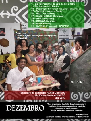 DEZEMBRO
"Nós seguimos a tradição. Seguimos uma forte
tradição. Seguimos uma orgulhosa tradição.
Seguimos a tradição preta.
Siga-a. Transmita para suas crianças."
Assata Shakur,
escritora, poetisa e revolucionária norteamericana
1 – Dia Internacional de Luta contra a AIDS
2 – Dia Nacional do Samba
10 – Declaração Universal dos Direitos Humanos
22 – Solstício / início de Verão
26 – UMOJA (Kwanzaa)
27 – KUJICHAGULIA (Kwanzaa)
28 – UJIMA (Kwanzaa)
29 – UJAMAA (Kwanzaa)
30 – NIA (Kwanzaa)
31 – KUUMBA (Kwanzaa) + KARAMU
Encontro de Sambistas ALMIR GUINETO
AfroEscola Santo André, SP
dez 2022
25 – Natal
Propostas
- Capacitações, avaliações, divulgações
- KWANZAA
 
