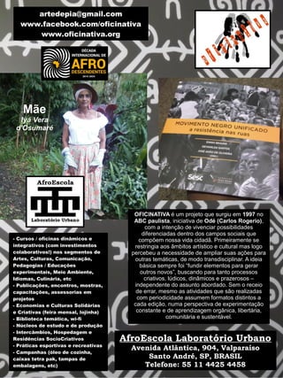 - Cursos / oficinas dinâmicos e
integrativos (com investimentos
colaborativos!) nos segmentos de
Artes, Culturas, Comunicação,
Pedagogias / Educações
experimentais, Meio Ambiente,
Idiomas, Culinária, etc
- Publicações, encontros, mostras,
capacitações, assessorias em
projetos
- Economias e Culturas Solidárias
e Criativas (feira mensal, lojinha)
- Biblioteca temática, wi-fi
- Núcleos de estudo e de produção
- Intercâmbios, Hospedagem e
Residências SocioCriativos
- Práticas esportivas e recreativas
- Campanhas (óleo de cozinha,
caixas tetra pak, tampas de
embalagens, etc)
artedepia@gmail.com
www.facebook.com/oficinativa
www.oficinativa.org
AfroEscola Laboratório Urbano
Avenida Atlântica, 904, Valparaíso
Santo André, SP, BRASIL
Telefone: 55 11 4425 4458
OFICINATIVA é um projeto que surgiu em 1997 no
ABC paulista, iniciativa de Odé (Carlos Rogerio),
com a intenção de vivenciar possibilidades
diferenciadas dentro dos campos sociais que
compõem nossa vida cidadã. Primeiramente se
restringia aos âmbitos artístico e cultural mas logo
percebeu a necessidade de ampliar suas ações para
outras temáticas, de modo transdisciplinar. A ideia
básica sempre foi “fundir elementos para gerar
outros novos”, buscando para tanto processos
criativos, lúdicos, dinâmicos e prazerosos –
independente do assunto abordado. Sem o receio
de errar, mesmo as atividades que são realizadas
com periodicidade assumem formatos distintos a
cada edição, numa perspectiva de experimentação
constante e de aprendizagem orgânica, libertária,
comunitária e sustentável.
Mãe
Iyá Vera
d'Osumaré
 