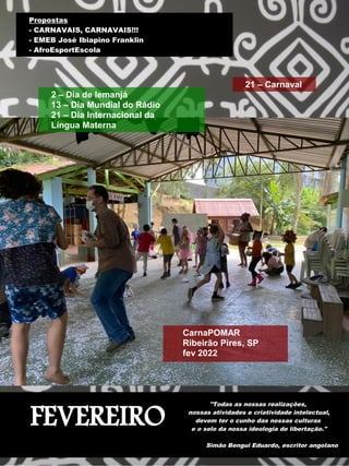 FEVEREIRO
"Todas as nossas realizações,
nossas atividades e criatividade intelectual,
devem ter o cunho das nossas culturas
e o selo da nossa ideologia de libertação."
Simão Bengui Eduardo, escritor angolano
Propostas
- CARNAVAIS, CARNAVAIS!!!
- EMEB José Ibiapino Franklin
- AfroEsportEscola
21 – Carnaval
2 – Dia de Iemanjá
13 – Dia Mundial do Rádio
21 – Dia Internacional da
Língua Materna
CarnaPOMAR
Ribeirão Pires, SP
fev 2022
 