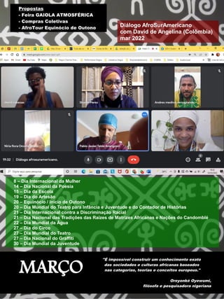 MARÇO
"É impossível construir um conhecimento exato
das sociedades e culturas africanas baseados
nas categorias, teorias e conceitos europeus."
Oreyonké Oyewumi,
filósofa e pesquisadora nigeriana
8 – Dia Internacional da Mulher
14 – Dia Nacional da Poesia
15 – Dia da Escola
19 – Dia do Artesão
20 – Equinócio / início de Outono
20 – Dia Mundial do Teatro para Infância e Juventude e do Contador de Histórias
21 – Dia Internacional contra a Discriminação Racial
21 – Dia Nacional das Tradições das Raízes de Matrizes Africanas e Nações do Candomblé
22 – Dia Mundial da Água
27 – Dia do Circo
27 – Dia Mundial do Teatro
27 – Dia Nacional do Graffiti
30 – Dia Mundial da Juventude
Diálogo AfroSurAmericano
com David de Angelina (Colômbia)
mar 2022
Propostas
- Feira GAIOLA ATMOSFÉRICA
- Compras Coletivas
- AfroTour Equinócio de Outono
 
