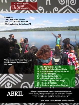ABRIL
“Ubuntu é apreendido de maneira ontofenomenológica e,
dessa forma, é possível perceber a sua natureza e conhecer
a sua articulação nos seres humanos e outros seres
que constituem a realidade em que vivemos.”
Jean Bosco Kakozi Kashindi, filósofo congolês
7 – Sexta Santa
9 – Páscoa
21 – Tiradentes
7 – Dia Mundial da Saúde
15 – Dia Mundial do Desenhista
18 – Dia Nacional do Livro Infantil
19 – Dia do Indígena
21 – Dia da Latinidade
22 – Dia do Planeta Terra
23 – Dia de Ogum / São Jorge
28 – Dia da Educação
29 – Dia Internacional do Fanzine
Propostas
- CENTRAL ZINE 30 anos
- MiniArena Cênica KOTEBA
- AfroIncubadora de Ideias AYÓ
Visita a Aldeia Tekoa Guyrapaju
São Bernardo do Campo, SP
abr 2022
 