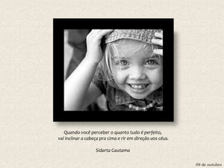 09 de outubro
Quando você perceber o quanto tudo é perfeito,
vai inclinar a cabeça pra cima e rir em direção aos céus.
Sidarta Gautama
 