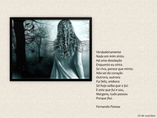 10 de outubro
Verdadeiramente
Nada em mim sinto.
Há uma desolação
Enquanto eu sinto.
Se vivo, parece que minto.
Não sei do coração
Outrora, outrora
Fui feliz, embora
Só hoje saiba que o fui.
E este que fui e sou,
Margens, tudo passou
Porque flui.
Fernando Pessoa
 