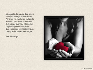 12 de outubro
No coração, talvez, ou diga antes:
Uma ferida rasgada de navalha,
Por onde vai a vida, tão mal gasta.
Na total consciência nos retalha.
O desejar, o querer, o não bastar,
Enganada procura da razão
Que o acaso de sermos justifique,
Eis o que dói, talvez no coração.
Jose Saramago
 
