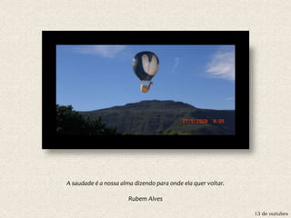 13 de outubro
A saudade é a nossa alma dizendo para onde ela quer voltar.
Rubem Alves
 