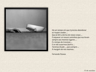 15 de outubro
Há um tempo em que é preciso abandonar
as roupas usadas ...
Que já têm a forma do nosso corpo ...
E esquecer os nossos caminhos que nos levam
sempre aos mesmos lugares ...
É o tempo da travessia ...
E se não ousarmos fazê-la ...
Teremos ficado ... para sempre ...
À margem de nós mesmos..
Fernando Pessoa
 