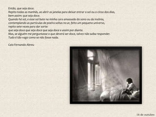 16 de outubro
Então, que seja doce.
Repito todas as manhãs, ao abrir as janelas para deixar entrar o sol ou o cinza dos dias,
bem assim: que seja doce.
Quando há sol, e esse sol bate na minha cara amassada do sono ou da insônia,
contemplando as partículas de poeira soltas no ar, feito um pequeno universo,
repito sete vezes para dar sorte:
que seja doce que seja doce que seja doce e assim por diante.
Mas, se alguém me perguntasse o que deverá ser doce, talvez não saiba responder.
Tudo é tão vago como se não fosse nada.
Caio Fernando Abreu
 