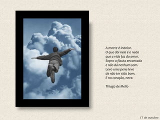 17 de outubro
A morte é indolor.
O que dói nela é o nada
que a vida faz do amor.
Sopro a flauta encantada
e não dá nenhum som.
Levo uma pena leve
de não ter sido bom.
E no coração, neve.
Thiago de Mello
 