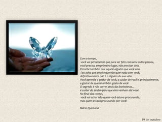 19 de outubro
Com o tempo,
você vai percebendo que para ser feliz com uma outra pessoa,
você precisa, em primeiro lugar, não precisar dela.
Percebe também que aquele alguém que você ama
(ou acha que ama) e que não quer nada com você,
definitivamente não é o alguém da sua vida.
Você aprende a gostar de você, a cuidar de você e, principalmente,
a gostar de quem também gosta de você.
O segredo é não correr atrás das borboletas...
é cuidar do jardim para que elas venham até você.
No final das contas,
você vai achar não quem você estava procurando,
mas quem estava procurando por você!
Mário Quintana
 