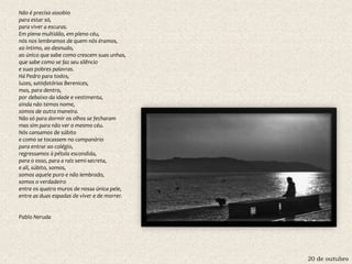 20 de outubro
Não é preciso assobio
para estar só,
para viver a escuras.
Em plena multidão, em pleno céu,
nós nos lembramos de quem nós éramos,
ao íntimo, ao desnudo,
ao único que sabe como crescem suas unhas,
que sabe como se faz seu silêncio
e suas pobres palavras.
Há Pedro para todos,
luzes, satisfatórias Berenices,
mas, para dentro,
por debaixo da idade e vestimenta,
ainda não temos nome,
somos de outra maneira.
Não só para dormir os olhos se fecharam
mas sim para não ver o mesmo céu.
Nós cansamos de súbito
e como se tocassem no campanário
para entrar ao colégio,
regressamos à pétala escondida,
para o osso, para a raiz semi-secreta,
e ali, súbito, somos,
somos aquele puro e não lembrado,
somos o verdadeiro
entre os quatro muros de nossa única pele,
entre as duas espadas de viver e de morrer.
Pablo Neruda
 
