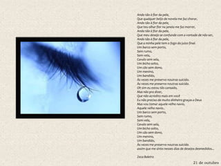 21 de outubro
Ando tão à flor da pele,
Que qualquer beijo de novela me faz chorar,
Ando tão à flor da pele,
Que teu olhar flor na janela me faz morrer,
Ando tão à flor da pele,
Que meu desejo se confunde com a vontade de não ser,
Ando tão à flor da pele,
Que a minha pele tem o fogo do juízo final.
Um barco sem porto,
Sem rumo,
Sem vela,
Cavalo sem sela,
Um bicho solto,
Um cão sem dono,
Um menino,
Um bandido,
Às vezes me preservo noutras suicido.
Às vezes me preservo noutras suicido.
Oh sim eu estou tão cansado,
Mas não pra dizer,
Que não acredito mais em você
Eu não preciso de muito dinheiro graças a Deus
Mas vou tomar aquele velho navio,
Aquele velho navio..
Um barco sem porto,
Sem rumo,
Sem vela,
Cavalo sem sela,
Um bicho solto,
Um cão sem dono,
Um menino,
Um bandido,
Às vezes me preservo noutras suicido.
assim que me sinto nesses dias de desejos desmedidos...
Zeca Baleiro
 