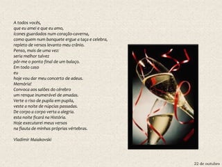 22 de outubro
A todos vocês,
que eu amei e que eu amo,
ícones guardados num coração-caverna,
como quem num banquete ergue a taça e celebra,
repleto de versos levanto meu crânio.
Penso, mais de uma vez:
seria melhor talvez
pôr-me o ponto final de um balaço.
Em todo caso
eu
hoje vou dar meu concerto de adeus.
Memória!
Convoca aos salões do cérebro
um renque inumerável de amadas.
Verte o riso de pupila em pupila,
veste a noite de núpcias passadas.
De corpo a corpo verta a alegria.
esta noite ficará na História.
Hoje executarei meus versos
na flauta de minhas próprias vértebras.
Vladimir Maiakovski
 