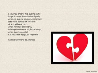 23 de outubro
E sou meu próprio frio que me fecho
longe do amor desabitado e líquido,
amor em que me amaram, me feriram
sete vezes por dia em sete dias
de sete vidas de ouro,
amor, fonte de eterno frio,
minha pena deserta, ao fim de março,
amor, quem contaria ?
E já não sei se é jogo, ou se poesia.
Carlos Drummond de Andrade
 