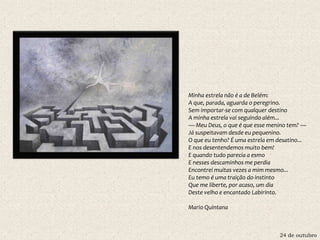 24 de outubro
Minha estrela não é a de Belém:
A que, parada, aguarda o peregrino.
Sem importar-se com qualquer destino
A minha estrela vai seguindo além...
— Meu Deus, o que é que esse menino tem? —
Já suspeitavam desde eu pequenino.
O que eu tenho? É uma estrela em desatino...
E nos desentendemos muito bem!
E quando tudo parecia a esmo
E nesses descaminhos me perdia
Encontrei muitas vezes a mim mesmo...
Eu temo é uma traição do instinto
Que me liberte, por acaso, um dia
Deste velho e encantado Labirinto.
Mario Quintana
 