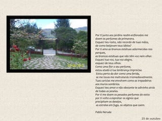 25 de outubro
Por ti junto aos jardins recém-enflorados me
doem os perfumes de primavera.
Esqueci teu rosto, não recordo de tuas mãos,
de como beijavam teus lábios?
Por ti amo as brancas estátuas adormecidas nos
parques,
as brancas estátuas que não têm voz nem olhar.
Esqueci tua voz, tua voz alegre,
esqueci de teus olhos.
Como uma flor a seu perfume,
estou atado à tua lembrança imprecisa.
Estou perto da dor como uma ferida,
se me tocas me maltratarás irremediavelmente.
Tuas carícias me envolvem como as trepadeiras
aos muros sombrios.
Esqueci teu amor e não obstante te adivinho atrás
de todas as janelas.
Por ti me doem os pesados perfumes do estio:
por ti volto a espreitar os signos que
precipitam os desejos,
as estrelas em fuga, os objetos que caem.
Pablo Neruda
 