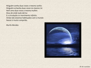 26 de outubro
Ninguém sonha duas vezes o mesmo sonho
Ninguém se banha duas vezes no mesmo rio
Nem ama duas vezes a mesma mulher.
Deus de onde tudo deriva
E a circulação e o movimento infinito.
Ainda não estamos habituados com o mundo
Nascer é muito comprido.
Murilo Mendes
 