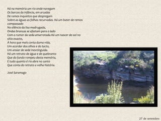 27 de setembro
Há na memória um rio onde navegam
Os barcos da infância, em arcadas
De ramos inquietos que despregam
Sobre as águas as folhas recurvadas. Há um bater de remos
compassado
No silêncio da lisa madrugada,
Ondas brancas se afastam para o lado
Com o rumor da seda amarrotada.Há um nascer do sol no
sítio exacto,
À hora que mais conta duma vida,
Um acordar dos olhos e do tacto,
Um ansiar de sede inextinguida.
Há um retrato de água e de quebranto
Que do fundo rompeu desta memória,
E tudo quanto é rio abre no canto
Que conta do retrato a velha história.
José Saramago
 