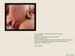 28 de outubro
Eu me dou melhor comigo mesma quando estou infeliz:
há um encontro.
Quando me sinto feliz, parece-me que sou outra.
Embora outra da mesma.
Outra estranhamente alegre, esfuziante, levemente infeliz é mais tranqüilo.
Tenho tanta vontade de ser corriqueira e um pouco vulgar e dizer: a
esperança é a última que morre.
Clarice Lispector
 