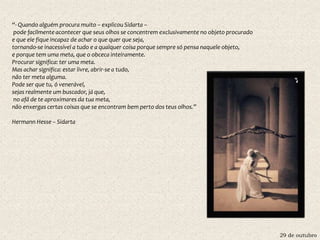 29 de outubro
“- Quando alguém procura muito – explicou Sidarta –
pode facilmente acontecer que seus olhos se concentrem exclusivamente no objeto procurado
e que ele fique incapaz de achar o que quer que seja,
tornando-se inacessível a tudo e a qualquer coisa porque sempre só pensa naquele objeto,
e porque tem uma meta, que o obceca inteiramente.
Procurar significa: ter uma meta.
Mas achar significa: estar livre, abrir-se a tudo,
não ter meta alguma.
Pode ser que tu, ó venerável,
sejas realmente um buscador, já que,
no afã de te aproximares da tua meta,
não enxergas certas coisas que se encontram bem perto dos teus olhos.”
Hermann Hesse – Sidarta
 
